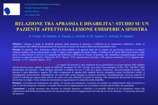 Obiettivi: Valutare il grado di disabilità generato dalla presenza di aprassia e l’efficacia di un trattamento riabilitativo mirato al
miglioramento dell’abilità di pianificazione ed esecuzione di azioni nel contesto delle attività quotidiane (AQ).
Metodi: Un paziente, MV, destrimane, affetto da afasia globale e da aprassia degli arti, in seguito ad una lesione ischemica in regione
temporo-insulare cortico-sottocorticale sx (età 73 anni), è stato oggetto del nostro studio. A distanza di 45 giorni dall’evento ictale è stato
preso in carico presso il servizio di Logopedia del Policlinico GB Rossi di Verona. Il paziente, alla valutazione neuropsicologica iniziale,
mostrava le seguenti prestazioni: Token test, 28/77; Raven, 15/36; aprassia bucco-facciale, 1/20; aprassia costruttiva, 13/14; aprassia ideo-
motoria, 11/72 e aprassia ideativi, 2/14. Un’intervista alla moglie del paziente evidenziava che MV presentava notevoli difficoltà nello
svolgimento delle AQ palesemente legate al disturbo prassico. Nell’ambito delle AQ sono state selezionate 10 attività la cui esecuzione
risultava particolarmente difficoltosa per MV. La moglie del paziente è stata sottoposta ad un questionario in cui per ognuna delle suddette
attività doveva essere indicato il grado di difficoltà incontrato da MV secondo una scala visuo-analogica (VAS). Una “baseline” della
performance del paziente è stata ottenuta ripetendo il suddetto test per 4 volte in 4 giorni consecutivi. Successivamente la moglie del
paziente è stata addestrata a seguire MV nello svolgimento di ognuna delle suddette attività, aiutandolo tramite facilitazioni verbali, o
correggendolo passivamente, manualmente, nel corso delle azioni eseguite in maniera deficitaria. Quotidianamente venivano dedicati 10
minuti di training per ognuna delle attività. In totale sono stati effettuati 20 giorni di training. Alla conclusione del periodo di trattamento
domiciliare la moglie è stata sottoposta nuovamente al questionario di valutazione della disabilità.
Risultati: La baseline pre-trattamento era stabile. Al termine del trattamento il paziente ha mostrato un miglioramento delle prestazioni in
tutte le attività sottoposte a training. La moglie riferiva che il miglioramento non si estendeva ad altre attività della vita quotidiana.
Conclusioni: I risultati mostrano una relazione tra disturbo aprassico e disabilità e la possibile efficacia di un trattamento mirato alla
riabilitazione dell’abilità di pianificazione ed esecuzione delle attività maggiormente rilevanti per la vita di relazione e l’autonomia personale
del paziente.
Società Italiana di Riabilitazione Neurologica
Secondo Congresso Nazionale
Lerici (La Spezia)
10-12 ottobre 2002
RELAZIONE TRA APRASSIA E DISABILITA’: STUDIO SU UN
PAZIENTE AFFETTO DA LESIONE EMISFERICA SINISTRA
E. Corato, M. Benelle, A. Fiaschi, L. Favretti, S. M. Aglioti, C. Galvani, N. Smania.
 