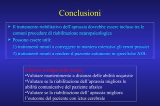 Conclusioni
 Il trattamento riabilitativo dell’aprassia dovrebbe essere incluso tra le
comuni procedure di riabilitazione neuropsicologica
 Possono essere utili:
1) trattamenti mirati a correggere in maniera estensiva gli errori prassici
2) trattamenti mirati a rendere il paziente autonomo in specifiche ADL
Ulteriori sviluppi della ricerca:
•Valutare mantenimento a distanza delle abilità acquisite
•Valutare se la riabilitazione dell’aprassia migliora le
abilità comunicative del paziente afasico
•Valutare se la riabilitazione dell’ aprassia migliora
l’outcome del paziente con ictus cerebrale
 