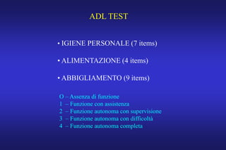 ADL TEST
• IGIENE PERSONALE (7 items)
• ALIMENTAZIONE (4 items)
• ABBIGLIAMENTO (9 items)
O – Assenza di funzione
1 – Funzione con assistenza
2 – Funzione autonoma con supervisione
3 – Funzione autonoma con difficoltà
4 – Funzione autonoma completa
 