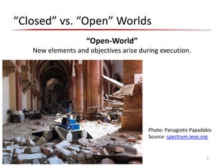 “Closed” vs. “Open” Worlds
6
“Open-World”
New elements and objectives arise during execution.
Photo: Panagiotis Papadakis
Source: spectrum.ieee.org
 