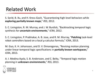 Related Work
8
S. C. Livingston, R. M. Murray, and J. W. Burdick, “Backtracking temporal logic
synthesis for uncertain environments,” ICRA, 2012.
S. C. Livingston, P. Prabhakar, A. B. Jose, and R. M. Murray, “Patching task-level
robot controllers based on a local μ-calculus formula,” ICRA, 2013.
M. Guo, K. H. Johansson, and D. V. Dimarogonas, “Revising motion planning
under linear temporal logic specifications in partially known workspaces,”
ICRA, 2013.
A. I. Medina Ayala, S. B. Andersson, and C. Belta, “Temporal logic motion
planning in unknown environments,” RSS, 2013.
S. Sarid, B. Xu, and H. Kress-Gazit, “Guaranteeing high-level behaviors while
exploring partially known maps,” RSS, 2012.
 