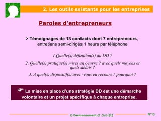 2. Les outils existants pour les entreprises


          Paroles d’entrepreneurs

   > Témoignages de 13 contacts dont 7 entrepreneurs,
        entretiens semi-dirigés 1 heure par téléphone

                  1.Quelle(s) définition(s) du DD ?
   2. Quelle(s) pratique(s) mises en oeuvre ? avec quels moyens et
                            quels délais ?
     3. A quel(s) dispositif(s) avez -vous eu recours ? pourquoi ?


 La mise en place d’une stratégie DD est une démarche
 volontaire et un projet spécifique à chaque entreprise.


                            © Environnement   et Société             N°13
 