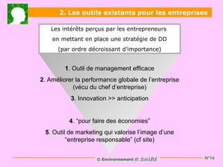 2. Les outils existants pour les entreprises

   Les intérêts perçus par les entrepreneurs
    en mettant en place une stratégie de DD
      (par ordre décroissant d’importance)


         1. Outil de management efficace
2. Améliorer la performance globale de l’entreprise
            (vécu du chef d’entreprise)
           3. Innovation >> anticipation


          4. “pour faire des économies”
 5. Outil de marketing qui valorise l’image d’une
         “entreprise responsable” (cf site)


                    © Environnement   et Société      N°14
 