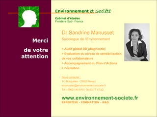 Environnement              et Société
            Cabinet d’études
            Finistère Sud- France



                Dr Sandrine Manusset
                Sociologue de l’Environnement
   Merci
 de votre       > Audit global DD (diagnostic)
                > Evaluation du niveau de sensibilisation
attention       de vos collaborateurs
                > Accompagnement du Plan d’Actions
                > Formation

                Nous contacter :
                14, Botquelen - 29920 Nevez
                smanusset@environnement-societe.fr
                Tél : 0962.180.815 / 06.63.77.97.52


                www.environnement-societe.fr
                EXPERTISE - FORMATION - R&D
 