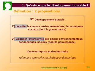 1. Qu'est-ce que le développement durable ?

 Définition : 2 propositions

               Développement durable
1°) concilier les enjeux environnementaux, économiques,
               sociaux (dont la gouvernance)


2°) valoriser l’interactivité des enjeux environnementaux,
      économiques, sociaux (dont la gouvernance)


            d'une entreprise et d'un territoire

     selon une approche systémique et dynamique


                        © Environnement   et Société         N°3
 