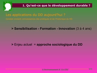 1. Qu'est-ce que le développement durable ?


Les applications du DD aujourd’hui ?
Constat croisant connaissances des pratiques et de l’historique du DD




     > Sensibilisation - Formation - Innovation (3 à 4 ans)



     > Enjeu actuel = approche sociologique du DD




                                     © Environnement   et Société       N°6
 