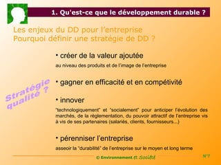 1. Qu'est-ce que le développement durable ?

Les enjeux du DD pour l’entreprise
Pourquoi définir une stratégie de DD ?

           • créer de la valeur ajoutée
           au niveau des produits et de l’image de l’entreprise


           • gagner en efficacité et en compétivité

           • innover
           “technologiquement” et “socialement” pour anticiper l’évolution des
           marchés, de la règlementation, du pouvoir attractif de l’entreprise vis
           à vis de ses partenaires (salariés, clients, fournisseurs...)


           • pérenniser l’entreprise
           asseoir la “durabilité” de l’entreprise sur le moyen et long terme
                              © Environnement   et Société                      N°7
 