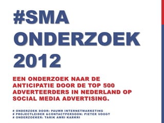 #SMA
ONDERZOEK
2012
EEN ONDERZOEK NAAR DE
ANTICIPATIE DOOR DE TOP 500
ADVERTEERDERS IN NEDERLAND OP
SOCIAL MEDIA ADVERTISING.

# OND ER ZOEK D OOR : PAUWR INTER NETMA R KETING
# PROJ EC TL EID ER &C ONTAC TPER SOON: PIETER VOOGT
# OND ER ZOEKER : TA R IK A MR I KA R KR I
 
