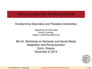 Querying Linked Data and Büchi automata 
Konstantinos Giannakis and Theodore Andronikos 
Department of Informatics 
Ionian University 
tkgiann; andronikosu@ionio.gr 
9th Int. Workshop on Semantic and Social Media 
Adaptation and Personalization 
Corfu, Greece, 
November 6, 2014 
K. Giannakis and T. Andronikos Querying Linked Data and Büchi automata 1 / 22 
 