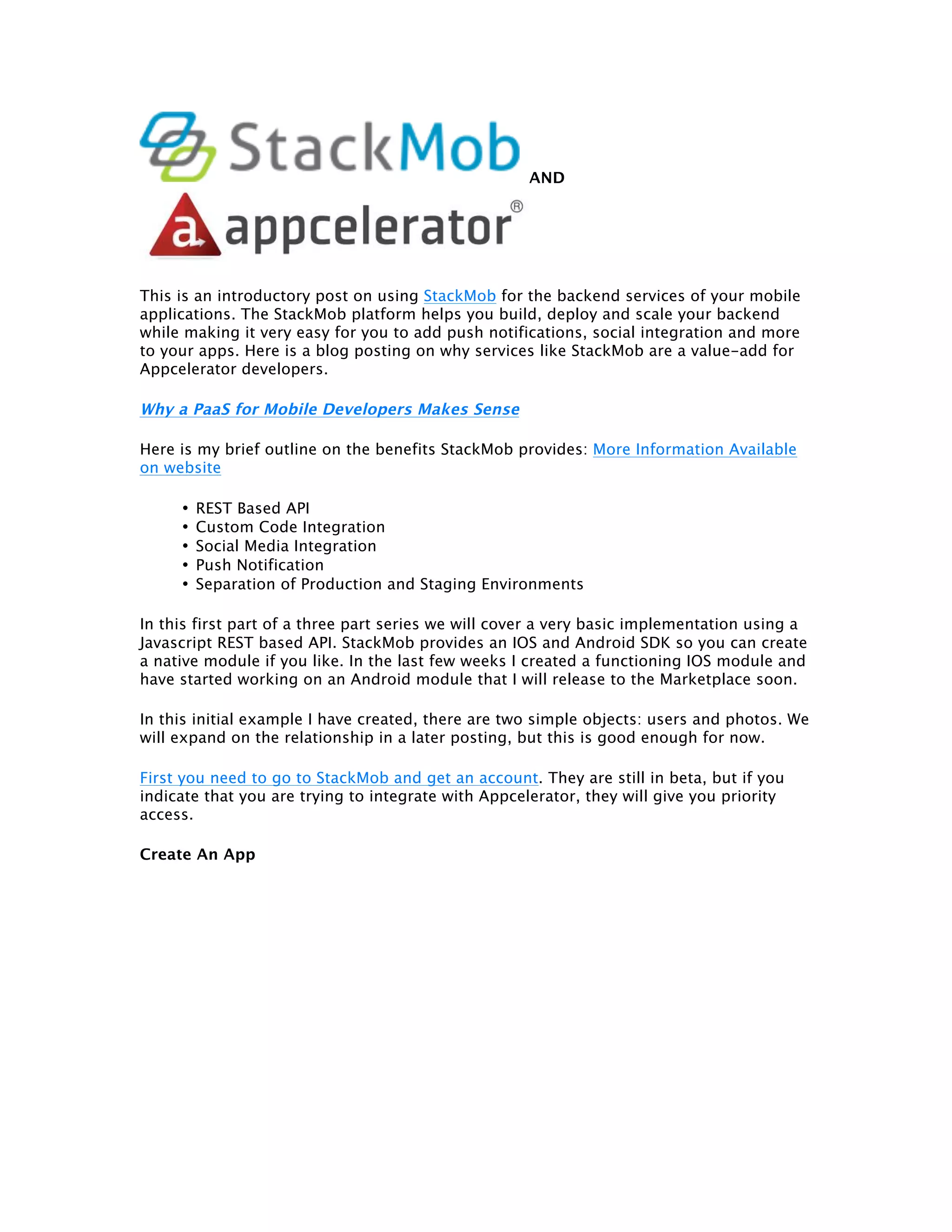 AND This is an introductory post on using StackMob for the backend services of your mobile applications. The StackMob platform helps you build, deploy and scale your backend while making it very easy for you to add push notifications, social integration and more to your apps. Here is a blog posting on why services like StackMob are a value-add for Appcelerator developers. Why a PaaS for Mobile Developers Makes Sense Here is my brief outline on the benefits StackMob provides: More Information Available on website • REST Based API • Custom Code Integration • Social Media Integration • Push Notification • Separation of Production and Staging Environments In this first part of a three part series we will cover a very basic implementation using a Javascript REST based API. StackMob provides an IOS and Android SDK so you can create a native module if you like. In the last few weeks I created a functioning IOS module and have started working on an Android module that I will release to the Marketplace soon. In this initial example I have created, there are two simple objects: users and photos. We will expand on the relationship in a later posting, but this is good enough for now. First you need to go to StackMob and get an account. They are still in beta, but if you indicate that you are trying to integrate with Appcelerator, they will give you priority access. Create An App 