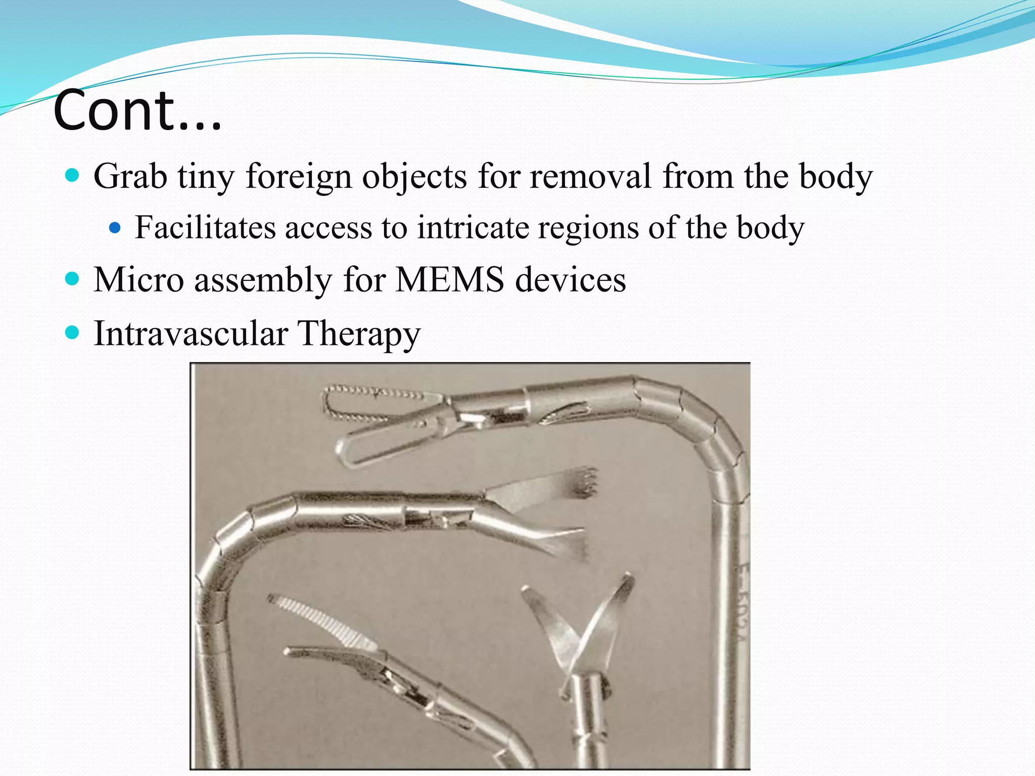Cont...
 Grab tiny foreign objects for removal from the body
 Facilitates access to intricate regions of the body
 Micro assembly for MEMS devices
 Intravascular Therapy
 