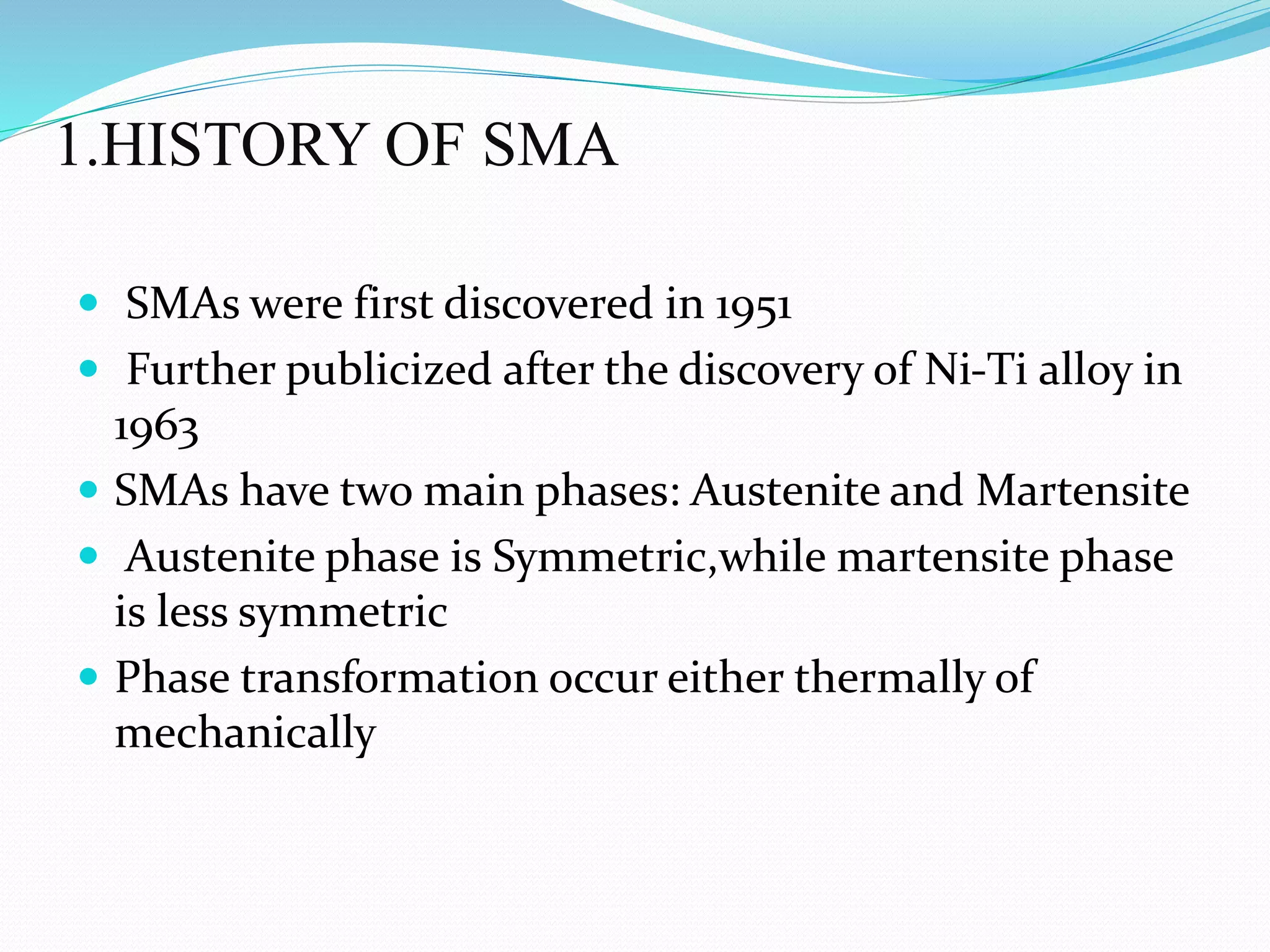 1.HISTORY OF SMA
 SMAs were first discovered in 1951
 Further publicized after the discovery of Ni-Ti alloy in
1963
 SMAs have two main phases: Austenite and Martensite
 Austenite phase is Symmetric,while martensite phase
is less symmetric
 Phase transformation occur either thermally of
mechanically
 