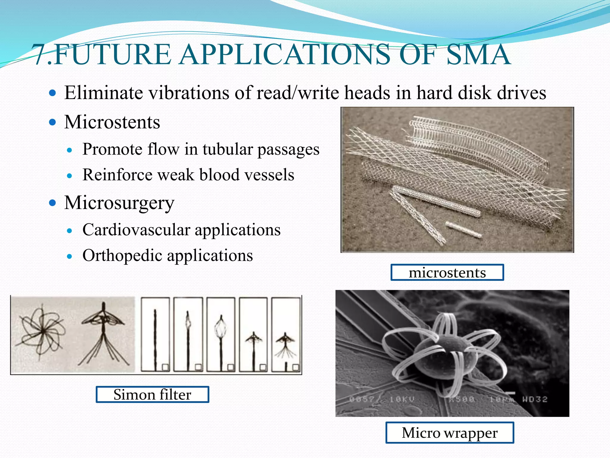 7.FUTURE APPLICATIONS OF SMA
 Eliminate vibrations of read/write heads in hard disk drives
 Microstents
 Promote flow in tubular passages
 Reinforce weak blood vessels
 Microsurgery
 Cardiovascular applications
 Orthopedic applications
microstents
Simon filter
Micro wrapper
 