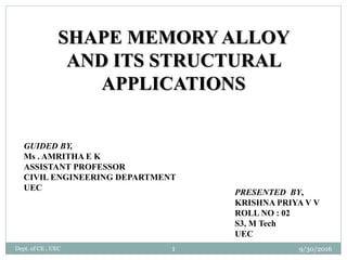 SHAPE MEMORY ALLOY
AND ITS STRUCTURAL
APPLICATIONS
GUIDED BY,
Ms . AMRITHA E K
ASSISTANT PROFESSOR
CIVIL ENGINEERING DEPARTMENT
UEC
PRESENTED BY,
KRISHNA PRIYA V V
ROLL NO : 02
S3, M Tech
UEC
9/30/2016Dept. of CE , UEC 1
 