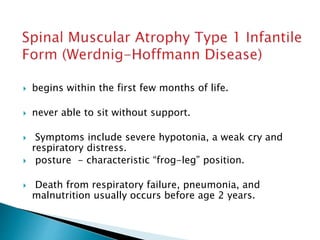  begins within the first few months of life.
 never able to sit without support.
 Symptoms include severe hypotonia, a weak cry and
respiratory distress.
 posture - characteristic “frog-leg” position.
 Death from respiratory failure, pneumonia, and
malnutrition usually occurs before age 2 years.
 