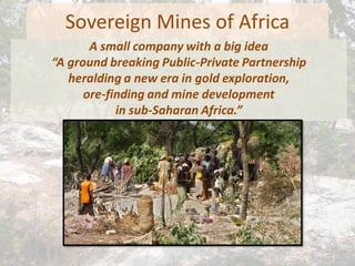 Sovereign Mines of Africa
A small company with a big idea
“A ground breaking Public-Private Partnership
heralding a new era in gold exploration,
ore-finding and mine development
in sub-Saharan Africa.”
 