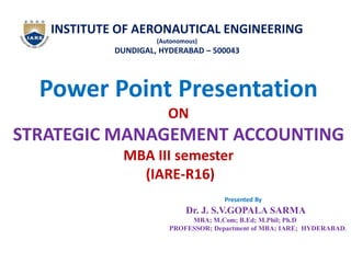 INSTITUTE OF AERONAUTICAL ENGINEERING
(Autonomous)
DUNDIGAL, HYDERABAD – 500043
Power Point Presentation
ON
STRATEGIC MANAGEMENT ACCOUNTING
MBA III semester
(IARE-R16)
Presented By
Dr. J. S.V.GOPALA SARMA
MBA; M.Com; B.Ed; M.Phil; Ph.D
PROFESSOR; Department of MBA; IARE; HYDERABAD.
 