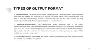 1. TextOutputFormat: The default OutputFormat is TextOutputFormat. It writes (key, value) pairs on individual
lines of text files. Its keys and values can be of any type. The reason behind is that TextOutputFormat turns
them to string by calling toString() on them. It separates key-value pair by a tab character. By using
MapReduce.output.textoutputformat.separator property we can also change it.
2. SequenceFileOutputFormat: This OutputFormat writes sequences files for its output.
SequenceFileInputFormat is also intermediate format use between MapReduce jobs. It serializes arbitrary data
types to the file. And the corresponding SequenceFileInputFormat will deserialize the file into the same types.
It presents the data to the next mapper in the same manner as it was emitted by the previous reducer. Static
methods also control the compression.
3. SequenceFileAsBinaryOutputFormat: It is another variant of SequenceFileInputFormat. It also writes keys
and values to sequence file in binary format.
TYPES OF OUTPUT FORMAT
13
 