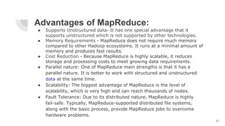 Advantages of MapReduce:
● Supports Unstructured data- It has one special advantage that it
supports unstructured which is not supported by other technologies.
● Memory Requirements - MapReduce does not require much memory
compared to other Hadoop ecosystems. It runs at a minimal amount of
memory and produces fast results.
● Cost Reduction - Because MapReduce is highly scalable, it reduces
storage and processing costs to meet growing data requirements.
● Parallel nature: One of MapReduce main strengths is that it has a
parallel nature. It is better to work with structured and unstructured
data at the same time.
● Scalability: The biggest advantage of MapReduce is the level of
scalability, which is very high and can reach thousands of nodes.
● Fault Tolerance: Due to its distributed nature, MapReduce is highly
fail-safe. Typically, MapReduce-supported distributed file systems,
along with the basic process, provide MapReduce jobs to overcome
hardware problems.
21
 