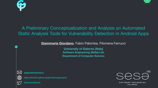 A Preliminary Conceptualization and Analysis on Automated
Static Analysis Tools for Vulnerability Detection in Android Apps
Giammaria Giordano, Fabio Palomba, Filomena Ferrucci
University of Salerno (Italy) 
Software Engineering (SeSa) Lab 
Department of Computer Science 
giagiordano@unisa.it
GiammariaGiord1
https://broke31.github.io/giammaria-giordano/
 