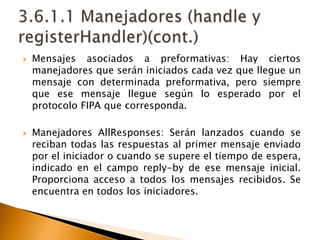 Mensajes asociados a preformativas: Hay ciertos manejadores que serán iniciados cada vez que llegue un mensaje con determinada preformativa, pero siempre que ese mensaje llegue según lo esperado por el protocolo FIPA que corresponda.Manejadores AllResponses: Serán lanzados cuando se reciban todas las respuestas al primer mensaje enviado por el iniciador o cuando se supere el tiempo de espera, indicado en el campo reply-by de ese mensaje inicial. Proporciona acceso a todos los mensajes recibidos. Se encuentra en todos los iniciadores.3.6.1.1 Manejadores (handle y registerHandler)(cont.)