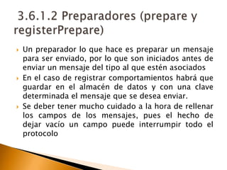 3.6.1.2 Preparadores (prepare y registerPrepare)Un preparador lo que hace es preparar un mensaje para ser enviado, por lo que son iniciados antes de enviar un mensaje del tipo al que estén asociadosEn el caso de registrar comportamientos habrá que guardar en el almacén de datos y con una clave determinada el mensaje que se desea enviar. Se deber tener mucho cuidado a la hora de rellenar los campos de los mensajes, pues el hecho de dejar vacío un campo puede interrumpir todo el protocolo