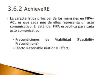 3.6.2 AchieveRELa característica principal de los mensajes en FIPA-ACL es que cada uno de ellos representa un acto comunicativo, El estándar FIPA especifica para cada acto comunicativo: Precondiciones de Viabilidad (FeasibilityPreconditions)