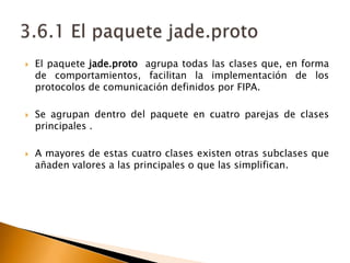 3.6.1 El paquete jade.protoEl paquete jade.protoagrupa todas las clases que, en forma de comportamientos, facilitan la implementación de los protocolos de comunicación definidos por FIPA. Se agrupan dentro del paquete en cuatro parejas de clases principales .A mayores de estas cuatro clases existen otras subclases que añaden valores a las principales o que las simplifican.