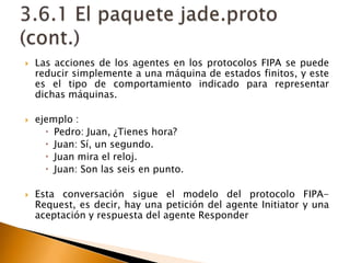 Las acciones de los agentes en los protocolos FIPA se puede reducir simplemente a una máquina de estados finitos, y este es el tipo de comportamiento indicado para representar dichas máquinas.ejemplo :Pedro: Juan, ¿Tienes hora?Juan: Sí, un segundo.Juan mira el reloj.Juan: Son las seis en punto.Esta conversación sigue el modelo del protocolo FIPA-Request, es decir, hay una petición del agente Initiator y una aceptación y respuesta del agente Responder3.6.1 El paquete jade.proto (cont.)