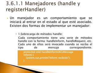 3.6.1.1 Manejadores (handle y registerHandler)Un manejador es un comportamiento que se iniciará al entrar en el estado al que esté asociado. Existen dos formas de implementar un manejador:1.Sobrecarga de métodos handle:Cada comportamiento tiene una serie de métodos handle con la forma: handleInform, handleRequest, etc. Cada uno de ellos será invocado cuando se reciba el tipo de mensaje correspondiente.