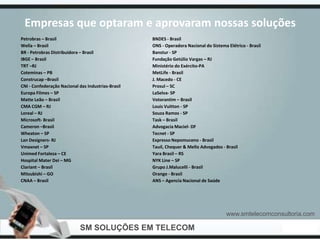 Empresas que optaram e aprovaram nossas soluções
Petrobras – Brasil                                  BNDES - Brasil
Wella – Brasil                                      ONS - Operadora Nacional do Sistema Elétrico - Brasil
BR - Petrobras Distribuidora – Brasil               Banstur - SP
IBGE – Brasil                                       Fundação Getúlio Vargas – RJ
TRT –RJ                                             Ministério do Exército-PA
Coteminas – PB                                      MetLife - Brasil
Construcap –Brasil                                  J. Macedo - CE
CNI - Confederação Nacional das Industrias-Brasil   Prosul – SC
Europa Filmes – SP                                  LaSelva- SP
Matte Leão – Brasil                                 Votorantim – Brasil
CMA CGM – RJ                                        Louis Vuitton - SP
Loreal – RJ                                         Souza Ramos - SP
Microsoft- Brasil                                   Task – Brasil
Cameron –Brasil                                     Advogacia Maciel- DF
Wheaton – SP                                        Tecnet - SP
Lan Designers- RJ                                   Expresso Nepomuceno - Brasil
Vmaxnet – SP                                        Tauil, Chequer & Mello Advogados - Brasil
Unimed Fortaleza – CE                               Yara Brasil – RS
Hospital Mater Dei – MG                             NYK Line – SP
Clariant – Brasil                                   Grupo J.Malucelli - Brasil
Mitsubishi – GO                                     Orange - Brasil
CNAA – Brasil                                       ANS – Agencia Nacional de Saúde




                                                                                        www.smtelecomconsultoria.com

                             SM SOLUÇÕES EM TELECOM
 