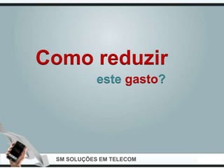 Como reduzir
            este gasto?




 SM SOLUÇÕES EM TELECOM
 