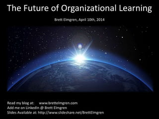 The Future of Organizational Learning
Brett Elmgren, April 10th, 2014
Read my blog at: www.brettelmgren.com
Add me on LinkedIn @ Brett Elmgren
Slides Available at: http://www.slideshare.net/BrettElmgren
 