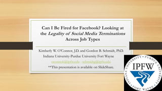 Can I Be Fired for Facebook? Looking at
the Legality of Social Media Terminations
Across Job Types
Kimberly W. O’Connor, J.D. and Gordon B. Schmidt, PhD.
Indiana University-Purdue University Fort Wayne
oconnok@ipfw.edu ; schmidtg@ipfw.edu
**This presentation is available on SlideShare.
 