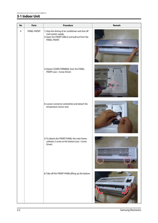 Operating Instructions and Installation
3-2 Samsung Electronics
3-1 Indoor Unit
No Parts Procedure Remark
1 PANEL-FRONT 1) Stop the driving of air conditioner and shut off
main power supply.
2) Open the FRONT-GRILLE and pull out from the
PANEL-FRONT.
3) Detach COVER-TERMINAL from the PANEL-
FRONT.(use + Screw Driver)
4) Loosen connector wire(white) and detach the
temperature sensor wire.
5) To detach the FRONT-PANEL the main frame,
unfasten 2 screw at the bottom.(use + Screw
Driver)
6) Take off the FRONT-PANEL,lifting up the bottom.
 