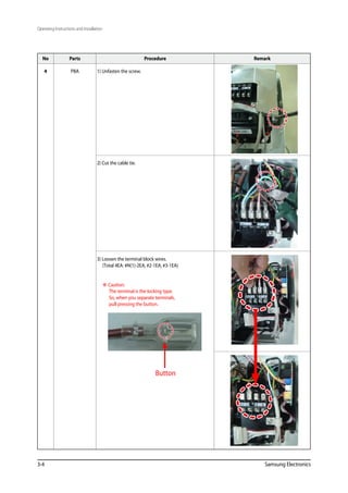 Operating Instructions and Installation
3-4 Samsung Electronics
No Parts Procedure Remark
4 PBA 1) Unfasten the screw.
2) Cut the cable tie.
3) Loosen the terminal block wires.
(Total 4EA: #N(1)-2EA, #2-1EA, #3-1EA)
 Caution:
The terminal is the locking type.
So, when you separate terminals,
pull pressing the button.
Button
 