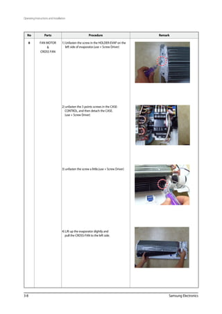 3-8 Samsung Electronics
No Parts Procedure Remark
6 FAN MOTOR

CROSS FAN
1) Unfasten the screw in the HOLDER-EVAP on the
left side of evaporator.(use + Screw Driver)
2) unfasten the 3 points screws in the CASE-
CONTROL, and then detach the CASE.
(use + Screw Driver)
3) unfasten the screw a little.(use + Screw Driver)
4) Lift up the evaporator slightly and
pull the CROSS-FAN to the left side.
Operating Instructions and Installation
 