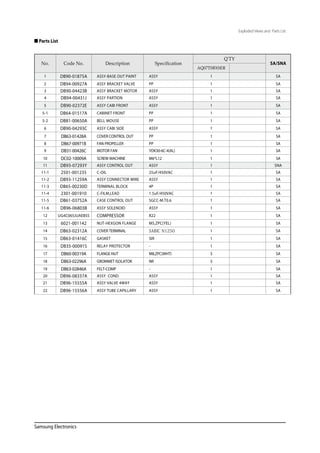 Samsung Electronics
 Parts List
Exploded Views and Parts List
No. Code No. Description Specification
Q'TY
SA/SNA
AQ07TSBXSER
1 DB90-01875A ASSY-BASE OUT PAINT ASSY 1 SA
2 DB94-00927A ASSY BRACKET VALVE PP 1 SA
3 DB90-04423B ASSY BRACKET MOTOR ASSY 1 SA
4 DB94-00431J ASSY PARTION ASSY 1 SA
5 DB90-02372E ASSY CABI FRONT ASSY 1 SA
5-1 DB64-01517A CABINET FRONT PP 1 SA
5-2 DB81-00650A BELL MOUSE PP 1 SA
6 DB90-04293C ASSY CABI SIDE ASSY 1 SA
7 DB63-01428A COVER CONTROL OUT PP 1 SA
8 DB67-00971B FAN PROPELLER PP 1 SA
9 DB31-00426C MOTOR FAN YDK30-6C-4(AL) 1 SA
10 DC02-10009A SCREW MACHINE M6*L12 1 SA
11 DB93-07293Y ASSY CONTROL OUT ASSY 1 SNA
11-1 2501-001235 C-OIL 25uF/450VAC 1 SA
11-2 DB93-11259A ASSY CONNECTOR WIRE ASSY 1 SA
11-3 DB65-00230D TERMINAL BLOCK 4P 1 SA
11-4 2301-001910 C-FILM,LEAD 1.5uF/450VAC 1 SA
11-5 DB61-03752A CASE CONTROL OUT SGCC-M.T0.6 1 SA
11-6 DB96-06803B ASSY SOLENOID ASSY 1 SA
12 UG4C065JUAEBSS COMPRESSOR R22 1 SA
13 6021-001142 NUT-HEXGON FLANGE M5,ZPC(YEL) 1 SA
14 DB63-02312A COVER TERMINAL SABIC N1250 1 SA
15 DB63-01416C GASKET SIR 1 SA
16 DB35-00091S RELAY PROTECTOR - 1 SA
17 DB60-00319A FLANGE-NUT M8,ZPC(WHT) 3 SA
18 DB63-02296A GROMMET ISOLATOR NR 3 SA
19 DB63-02846A FELT-COMP - 1 SA
20 DB96-08337A ASSY COND ASSY 1 SA
21 DB96-15555A ASSY VALVE 4WAY ASSY 1 SA
22 DB96-15556A ASSY TUBE CAPILLARY ASSY 1 SA
 