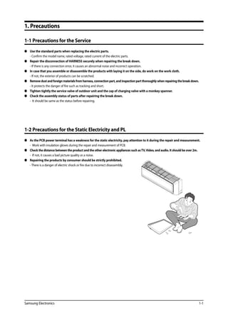 Samsung Electronics 1-1
1. Precautions
1-1 Precautions for the Service
 	 Use the standard parts when replacing the electric parts.
	 - Confirm the model name, rated voltage, rated current of the electric parts.
 	 Repair the disconnection of HARNESS securely when repairing the break down.
	 - If there is any connection error, it causes an abnormal noise and incorrect operation.
	 In case that you assemble or disassemble the products with laying it on the side, do work on the work cloth.
	 - If not, the exterior of products can be scratched.
	 Removedustandforeignmaterialsfromharness,connectionpart,andinspectionpartthoroughlywhenrepairingthebreakdown.	
- It protects the danger of fire such as tracking and short.
	 Tighten tightly the service valve of outdoor unit and the cap of charging valve with a monkey spanner.
 	 Check the assembly status of parts after repairing the break down.
	 - It should be same as the status before repairing.
1-2 Precautions for the Static Electricity and PL
	 As the PCB power terminal has a weakness for the static electricity, pay attention to it during the repair and measurement.
	 - Work with insulation gloves during the repair and measurement of PCB.
	 Check the distance between the product and the other electronic appliances such asTV,Video, and audio. It should be over 2m.
	 - If not, it causes a bad picture quality or a noise.
	 Repairing the products by consumer should be strictly prohibited.
	 - There is a danger of electric shock or fire due to incorrect disassembly.
 
