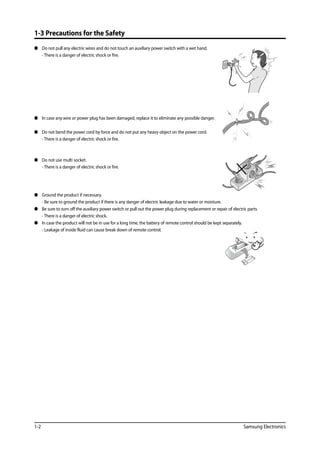 1-2 Samsung Electronics
1-3 Precautions for the Safety
	 Do not pull any electric wires and do not touch an auxiliary power switch with a wet hand.
	 - There is a danger of electric shock or fire.
	 In case any wire or power plug has been damaged, replace it to eliminate any possible danger.
	 Do not bend the power cord by force and do not put any heavy object on the power cord.
	 - There is a danger of electric shock or fire.
	 Do not use multi socket.
	 - There is a danger of electric shock or fire.
	 Ground the product if necessary.
	 - Be sure to ground the product if there is any danger of electric leakage due to water or moisture.
	 Be sure to turn off the auxiliary power switch or pull out the power plug during replacement or repair of electric parts.
	 - There is a danger of electric shock.
	 In case the product will not be in use for a long time, the battery of remote control should be kept separately.
	 - Leakage of inside fluid can cause break down of remote control.
 