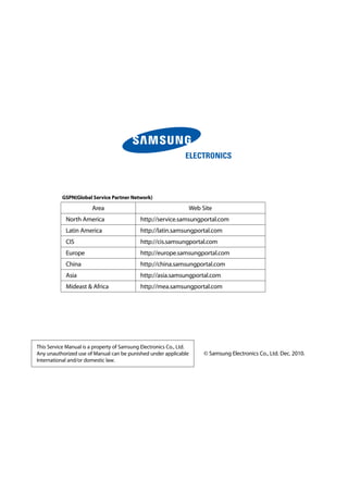 This Service Manual is a property of Samsung Electronics Co., Ltd.
Any unauthorized use of Manual can be punished under applicable
International and/or domestic law.
©	Samsung Electronics Co., Ltd. Dec. 2010.	
GSPN(Global Service Partner Network)
Area Web Site
North America http://service.samsungportal.com
Latin America http://latin.samsungportal.com
CIS http://cis.samsungportal.com
Europe http://europe.samsungportal.com
China http://china.samsungportal.com
Asia http://asia.samsungportal.com
Mideast  Africa http://mea.samsungportal.com
 
