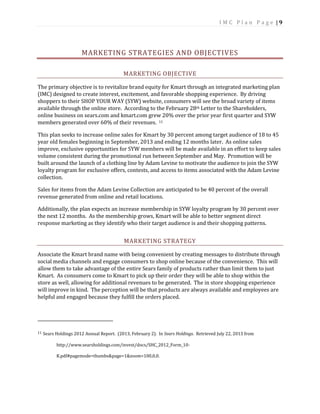 I M C P l a n P a g e | 9
MARKETING STRATEGIES AND OBJECTIVES
MARKETING OBJECTIVE
The primary objective is to revitalize brand equity for Kmart through an integrated marketing plan
(IMC) designed to create interest, excitement, and favorable shopping experience. By driving
shoppers to their SHOP YOUR WAY (SYW) website, consumers will see the broad variety of items
available through the online store. According to the February 28th Letter to the Shareholders,
online business on sears.com and kmart.com grew 20% over the prior year first quarter and SYW
members generated over 60% of their revenues. 11
This plan seeks to increase online sales for Kmart by 30 percent among target audience of 18 to 45
year old females beginning in September, 2013 and ending 12 months later. As online sales
improve, exclusive opportunities for SYW members will be made available in an effort to keep sales
volume consistent during the promotional run between September and May. Promotion will be
built around the launch of a clothing line by Adam Levine to motivate the audience to join the SYW
loyalty program for exclusive offers, contests, and access to items associated with the Adam Levine
collection.
Sales for items from the Adam Levine Collection are anticipated to be 40 percent of the overall
revenue generated from online and retail locations.
Additionally, the plan expects an increase membership in SYW loyalty program by 30 percent over
the next 12 months. As the membership grows, Kmart will be able to better segment direct
response marketing as they identify who their target audience is and their shopping patterns.
MARKETING STRATEGY
Associate the Kmart brand name with being convenient by creating messages to distribute through
social media channels and engage consumers to shop online because of the convenience. This will
allow them to take advantage of the entire Sears family of products rather than limit them to just
Kmart. As consumers come to Kmart to pick up their order they will be able to shop within the
store as well, allowing for additional revenues to be generated. The in store shopping experience
will improve in kind. The perception will be that products are always available and employees are
helpful and engaged because they fulfill the orders placed.
11 Sears Holdings 2012 Annual Report. (2013, February 2). In Sears Holdings. Retrieved July 22, 2013 from
http://www.searsholdings.com/invest/docs/SHC_2012_Form_10-
K.pdf#pagemode=thumbs&page=1&zoom=100,0,0.
 