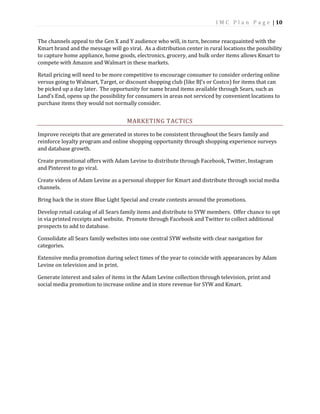 I M C P l a n P a g e | 10
The channels appeal to the Gen X and Y audience who will, in turn, become reacquainted with the
Kmart brand and the message will go viral. As a distribution center in rural locations the possibility
to capture home appliance, home goods, electronics, grocery, and bulk order items allows Kmart to
compete with Amazon and Walmart in these markets.
Retail pricing will need to be more competitive to encourage consumer to consider ordering online
versus going to Walmart, Target, or discount shopping club (like BJ’s or Costco) for items that can
be picked up a day later. The opportunity for name brand items available through Sears, such as
Land’s End, opens up the possibility for consumers in areas not serviced by convenient locations to
purchase items they would not normally consider.
MARKETING TACTICS
Improve receipts that are generated in stores to be consistent throughout the Sears family and
reinforce loyalty program and online shopping opportunity through shopping experience surveys
and database growth.
Create promotional offers with Adam Levine to distribute through Facebook, Twitter, Instagram
and Pinterest to go viral.
Create videos of Adam Levine as a personal shopper for Kmart and distribute through social media
channels.
Bring back the in store Blue Light Special and create contests around the promotions.
Develop retail catalog of all Sears family items and distribute to SYW members. Offer chance to opt
in via printed receipts and website. Promote through Facebook and Twitter to collect additional
prospects to add to database.
Consolidate all Sears family websites into one central SYW website with clear navigation for
categories.
Extensive media promotion during select times of the year to coincide with appearances by Adam
Levine on television and in print.
Generate interest and sales of items in the Adam Levine collection through television, print and
social media promotion to increase online and in store revenue for SYW and Kmart.
 
