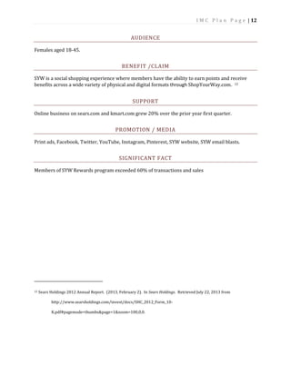 I M C P l a n P a g e | 12
AUDIENCE
Females aged 18-45.
BENEFIT /CLAIM
SYW is a social shopping experience where members have the ability to earn points and receive
benefits across a wide variety of physical and digital formats through ShopYourWay.com. 12
SUPPORT
Online business on sears.com and kmart.com grew 20% over the prior year first quarter.
PROMOTION / MEDIA
Print ads, Facebook, Twitter, YouTube, Instagram, Pinterest, SYW website, SYW email blasts.
SIGNIFICANT FACT
Members of SYW Rewards program exceeded 60% of transactions and sales
12 Sears Holdings 2012 Annual Report. (2013, February 2). In Sears Holdings. Retrieved July 22, 2013 from
http://www.searsholdings.com/invest/docs/SHC_2012_Form_10-
K.pdf#pagemode=thumbs&page=1&zoom=100,0,0.
 
