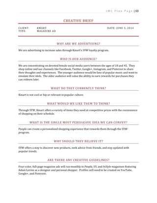I M C P l a n P a g e | 13
CREATIVE BRIEF
CLIENT: KMART DATE: JUNE 3, 2014
TYPE: MAGAZINE AD
WHY ARE WE ADVERTISING?
We are advertising to increase sales through Kmart’s SYW loyalty program.
WHO IS OUR AUDIENCE?
We are concentrating on devoted female social media users between the ages of 18 and 45. They
shop online and use channels like Facebook, Twitter, Google+, Instagram, and Pinterest to share
their thoughts and experiences. The younger audience would be fans of popular music and want to
emulate their idols. The older audience will value the ability to earn rewards for purchases they
can redeem later.
WHAT DO THEY CURRENTLY THINK?
Kmart is not cool or hip or relevant in popular culture.
WHAT WOULD WE LIKE THEM TO THINK?
Through SYW, Kmart offers a variety of items they need at competitive prices with the convenience
of shopping on their schedule.
WHAT IS THE SINGLE MOST PERSUASIVE IDEA WE CAN CONVEY?
People can create a personalized shopping experience that rewards them through the SYW
program.
WHY SHOULD THEY BELIEVE IT?
SYW offers a way to discover new products, seek advice from friends, and stay updated with
popular trends.
ARE THERE ANY CREATIVE GUIDELINES?
Four-color, full-page magazine ads will run monthly in People, US, and InStyle magazines featuring
Adam Levine as a designer and personal shopper. Profiles will need to be created on YouTube,
Google+, and Pinterest.
 