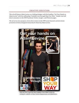 I M C P l a n P a g e | 14
CREATIVE EXECUTION
This ad will feature Adam Levine as a clothing designer with the headline, “Get Your Hands on
Adam Levine” with the subheading “Available now through Shop Your Way.” Smaller text will
direct consumers to the SYW Facebook, Twitter, Google+, and Pinterest pages.
The ad serves two purposes: (1) to drive visitors to the SYW social channels and (2) initiate
promotion of items designed exclusively for Kmart by Adam Levine.
 