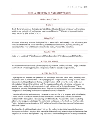 I M C P l a n P a g e | 15
MEDIA OBJECTIVES AND STRATEGIES
MEDIA OBJECTIVES
REACH:
Reach the target audience during the period of highest buying decision to include back to school,
holidays and spring break and increase awareness of Kmart’s SYW loyalty program within the
target market by 30% by June 1, 2014.
FREQUENCY:
Broadcast advertising seasonal during The Voice. Social media feeds weekly. Print advertising will
coincide with broadcast. Initial advertising will be heavy in September, tapering off during the
remainder of the year with the exception of social media, which will be consistent.
ALLOCATION:
Media to be weighted 40% in September, 10% in December, 20% in January, and 30% in May.
MEDIA STRATEGY
Use a combination of broadcast (television), social (Facebook, Twitter, YouTube, Google AdWords
and Facebook advertising) and print (magazines) media to reach the target market.
MEDIA TACTICS
Targeting females between the ages of 18 and 45 through broadcast, social media, and magazines
will allow Kmart to promote their SYW loyalty program. This group relies heavily on social media
for decision making and opinion sharing amongst friends, which is why the social media and
internet advertising will target them well. The magazines chosen for advertising are focused on
popular culture and style. Advertisements in each medium will be designed to show SYW as a
convenient, one stop shopping website where they can find stylish clothing, accessories and body
care products branded by well-known celebrities such as Adam Levine.
Television advertising will run during The Voice to associate the SYW program with Adam Levine.
Contestants on Team Adam will wear items from Adam Levine’s collection and social media
updates will be displayed on screen during select broadcasts. Videos will be created featuring
Adam Levine as a personal shopper for contestants and posted on Facebook and YouTube with
Twitter feeds to direct visitors to the SYW website where they have to register or log in to view
additional videos.
Google AdWords will be utilized with a $100 per day budget for the initial launch in September
through the end of the campaign. This method will better identify how the target audience searches
for products available through SYW. They rely on social media to request and share opinions from
 