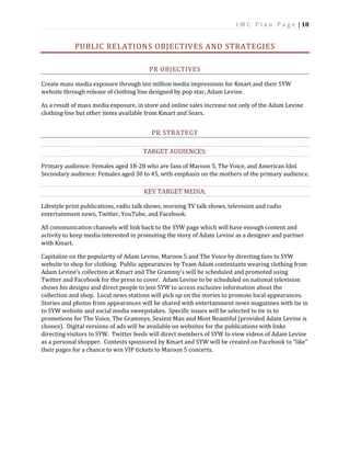 I M C P l a n P a g e | 18
PUBLIC RELATIONS OBJECTIVES AND STRATEGIES
PR OBJECTIVES
Create mass media exposure through ten million media impressions for Kmart and their SYW
website through release of clothing line designed by pop star, Adam Levine.
As a result of mass media exposure, in store and online sales increase not only of the Adam Levine
clothing line but other items available from Kmart and Sears.
PR STRATEGY
TARGET AUDIENCES:
Primary audience: Females aged 18-28 who are fans of Maroon 5, The Voice, and American Idol.
Secondary audience: Females aged 30 to 45, with emphasis on the mothers of the primary audience.
KEY TARGET MEDIA:
Lifestyle print publications, radio talk shows, morning TV talk shows, television and radio
entertainment news, Twitter, YouTube, and Facebook.
All communication channels will link back to the SYW page which will have enough content and
activity to keep media interested in promoting the story of Adam Levine as a designer and partner
with Kmart.
Capitalize on the popularity of Adam Levine, Maroon 5 and The Voice by directing fans to SYW
website to shop for clothing. Public appearances by Team Adam contestants wearing clothing from
Adam Levine’s collection at Kmart and The Grammy’s will be scheduled and promoted using
Twitter and Facebook for the press to cover. Adam Levine to be scheduled on national television
shows his designs and direct people to join SYW to access exclusive information about the
collection and shop. Local news stations will pick up on the stories to promote local appearances.
Stories and photos from appearances will be shared with entertainment news magazines with tie in
to SYW website and social media sweepstakes. Specific issues will be selected to tie in to
promotions for The Voice, The Grammys, Sexiest Man and Most Beautiful (provided Adam Levine is
chosen). Digital versions of ads will be available on websites for the publications with links
directing visitors to SYW. Twitter feeds will direct members of SYW to view videos of Adam Levine
as a personal shopper. Contests sponsored by Kmart and SYW will be created on Facebook to “like”
their pages for a chance to win VIP tickets to Maroon 5 concerts.
 