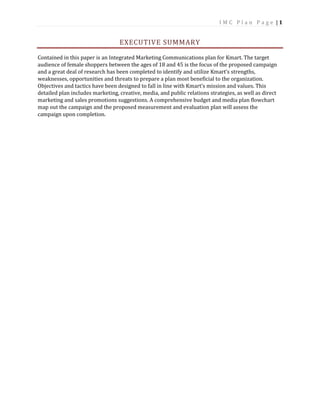 I M C P l a n P a g e | 1
EXECUTIVE SUMMARY
Contained in this paper is an Integrated Marketing Communications plan for Kmart. The target
audience of female shoppers between the ages of 18 and 45 is the focus of the proposed campaign
and a great deal of research has been completed to identify and utilize Kmart’s strengths,
weaknesses, opportunities and threats to prepare a plan most beneficial to the organization.
Objectives and tactics have been designed to fall in line with Kmart’s mission and values. This
detailed plan includes marketing, creative, media, and public relations strategies, as well as direct
marketing and sales promotions suggestions. A comprehensive budget and media plan flowchart
map out the campaign and the proposed measurement and evaluation plan will assess the
campaign upon completion.
 