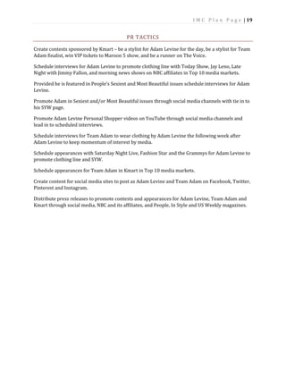 I M C P l a n P a g e | 19
PR TACTICS
Create contests sponsored by Kmart – be a stylist for Adam Levine for the day, be a stylist for Team
Adam finalist, win VIP tickets to Maroon 5 show, and be a runner on The Voice.
Schedule interviews for Adam Levine to promote clothing line with Today Show, Jay Leno, Late
Night with Jimmy Fallon, and morning news shows on NBC affiliates in Top 10 media markets.
Provided he is featured in People’s Sexiest and Most Beautiful issues schedule interviews for Adam
Levine.
Promote Adam in Sexiest and/or Most Beautiful issues through social media channels with tie in to
his SYW page.
Promote Adam Levine Personal Shopper videos on YouTube through social media channels and
lead in to scheduled interviews.
Schedule interviews for Team Adam to wear clothing by Adam Levine the following week after
Adam Levine to keep momentum of interest by media.
Schedule appearances with Saturday Night Live, Fashion Star and the Grammys for Adam Levine to
promote clothing line and SYW.
Schedule appearances for Team Adam in Kmart in Top 10 media markets.
Create content for social media sites to post as Adam Levine and Team Adam on Facebook, Twitter,
Pinterest and Instagram.
Distribute press releases to promote contests and appearances for Adam Levine, Team Adam and
Kmart through social media, NBC and its affiliates, and People, In Style and US Weekly magazines.
 